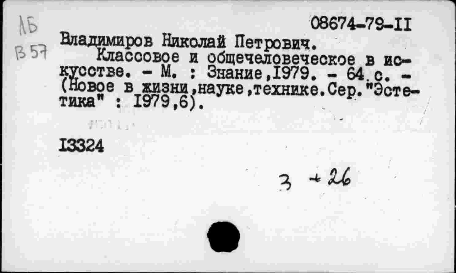 ﻿08674-73-11
Владимиров Николай Петрович.
Классовое и общечеловеческое в искусстве. - М. : Знание,1979. - 64.с. -(Новое в жизни»науке»технике.Сер."Эстетика" : 1979,6).	.	•
13324